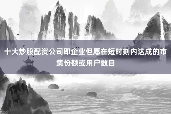 十大炒股配资公司即企业但愿在短时刻内达成的市集份额或用户数目