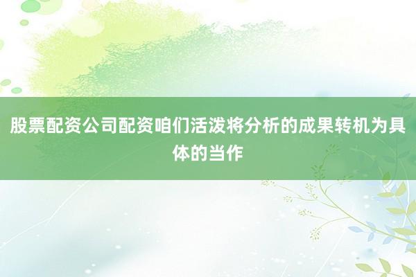 股票配资公司配资咱们活泼将分析的成果转机为具体的当作