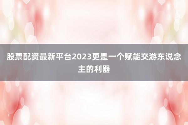 股票配资最新平台2023更是一个赋能交游东说念主的利器