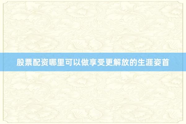 股票配资哪里可以做享受更解放的生涯姿首