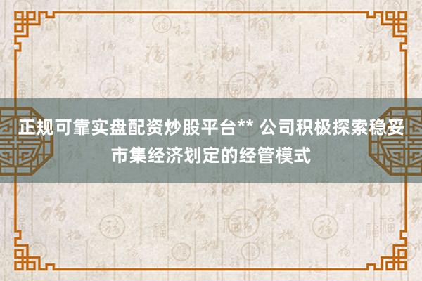 正规可靠实盘配资炒股平台** 公司积极探索稳妥市集经济划定的经管模式