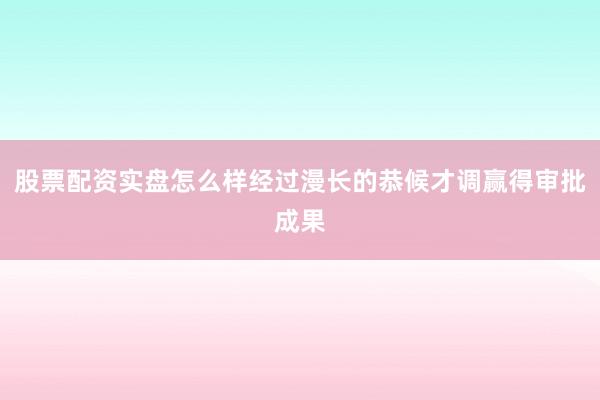 股票配资实盘怎么样经过漫长的恭候才调赢得审批成果