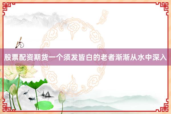 股票配资期货一个须发皆白的老者渐渐从水中深入