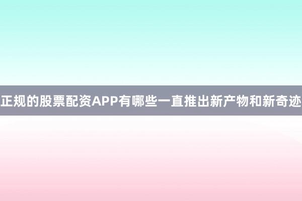 正规的股票配资APP有哪些一直推出新产物和新奇迹
