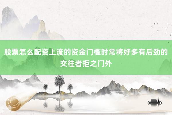 股票怎么配资上流的资金门槛时常将好多有后劲的交往者拒之门外