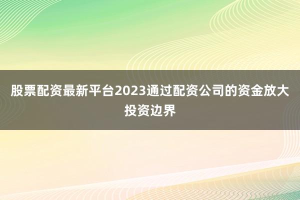 股票配资最新平台2023通过配资公司的资金放大投资边界