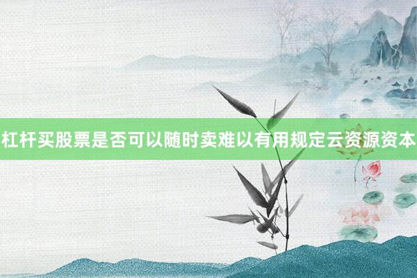 杠杆买股票是否可以随时卖难以有用规定云资源资本