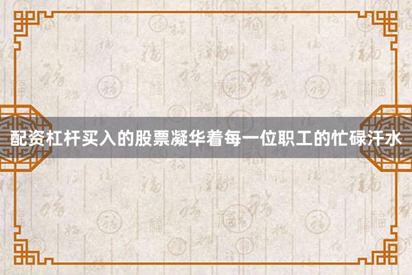 配资杠杆买入的股票凝华着每一位职工的忙碌汗水