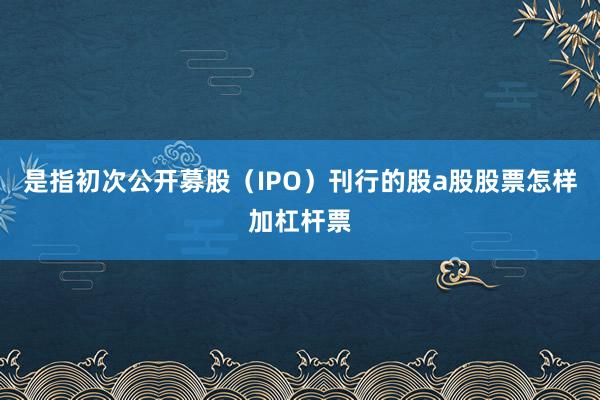是指初次公开募股（IPO）刊行的股a股股票怎样加杠杆票