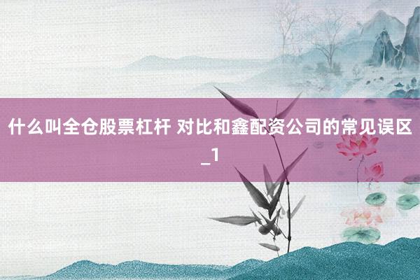 什么叫全仓股票杠杆 对比和鑫配资公司的常见误区_1