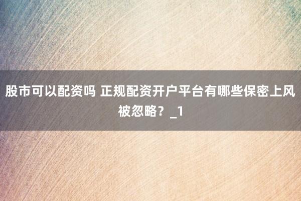股市可以配资吗 正规配资开户平台有哪些保密上风被忽略？_1