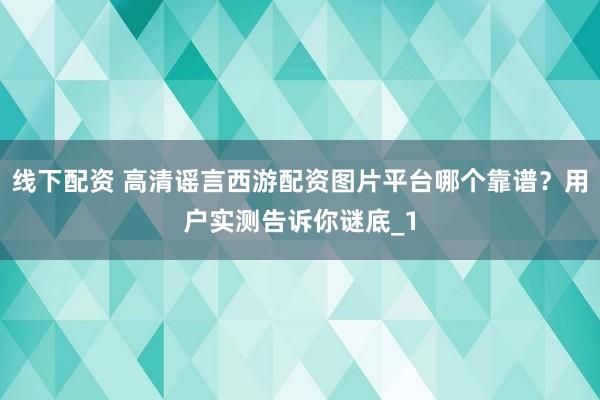 线下配资 高清谣言西游配资图片平台哪个靠谱？用户实测告诉你谜底_1