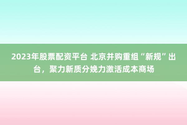 2023年股票配资平台 北京并购重组“新规”出台，聚力新质分娩力激活成本商场