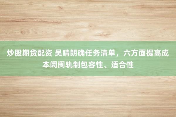 炒股期货配资 吴晴朗确任务清单，六方面提高成本阛阓轨制包容性、适合性