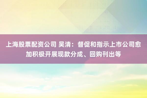 上海股票配资公司 吴清：督促和指示上市公司愈加积极开展现款分成、回购刊出等