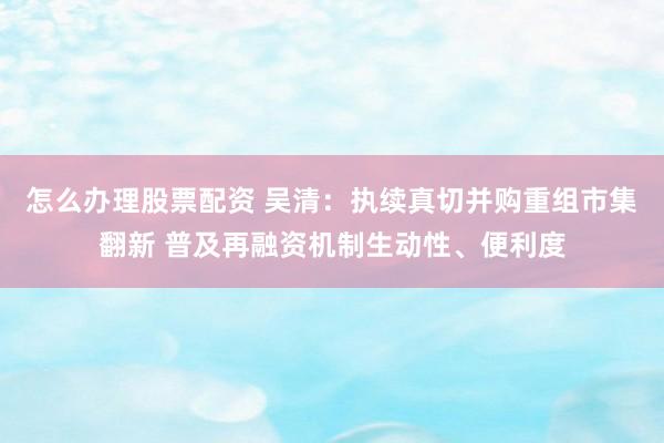 怎么办理股票配资 吴清：执续真切并购重组市集翻新 普及再融资机制生动性、便利度