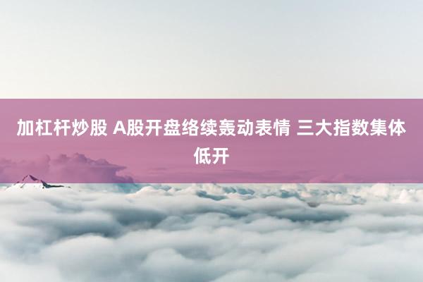 加杠杆炒股 A股开盘络续轰动表情 三大指数集体低开
