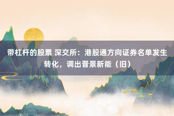 带杠杆的股票 深交所：港股通方向证券名单发生转化，调出晋景新能（旧）