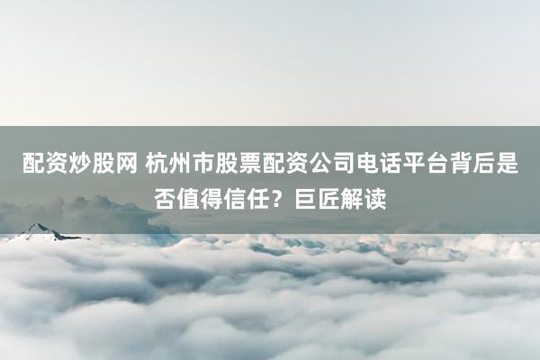 配资炒股网 杭州市股票配资公司电话平台背后是否值得信任？巨匠解读