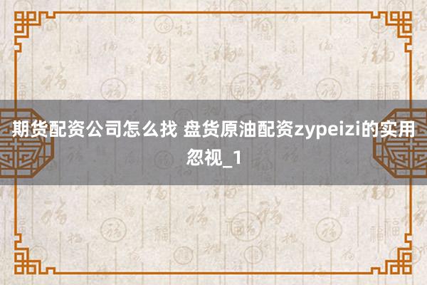 期货配资公司怎么找 盘货原油配资zypeizi的实用忽视_1