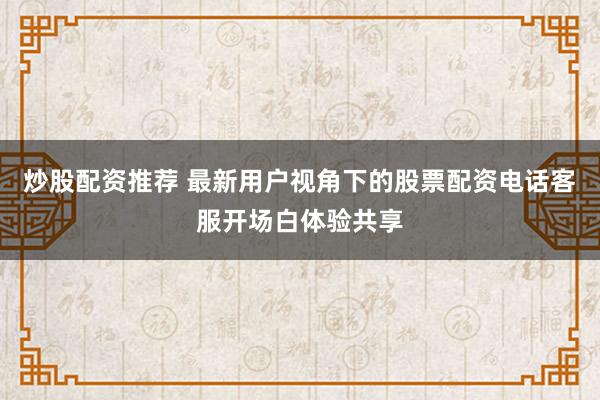 炒股配资推荐 最新用户视角下的股票配资电话客服开场白体验共享