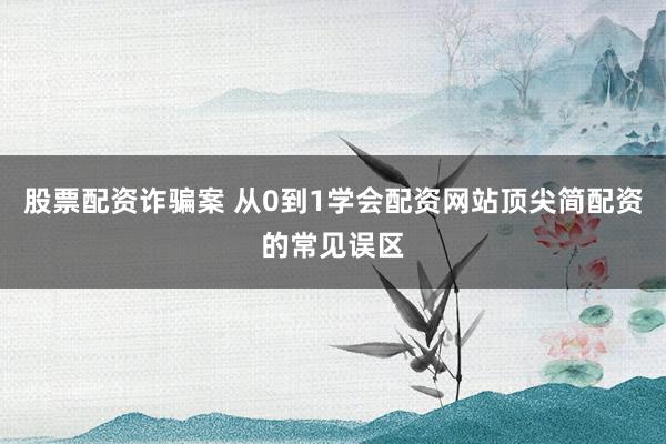 股票配资诈骗案 从0到1学会配资网站顶尖简配资的常见误区