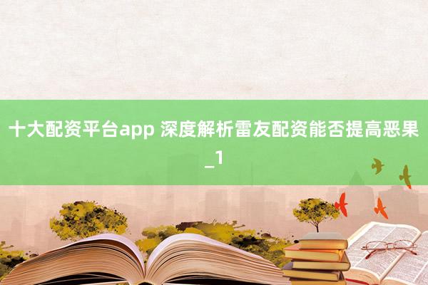 十大配资平台app 深度解析雷友配资能否提高恶果_1