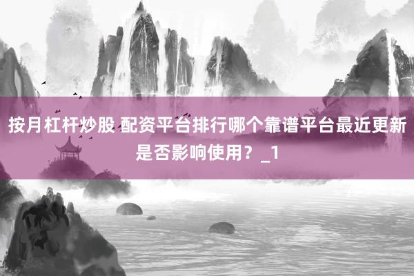 按月杠杆炒股 配资平台排行哪个靠谱平台最近更新是否影响使用？_1