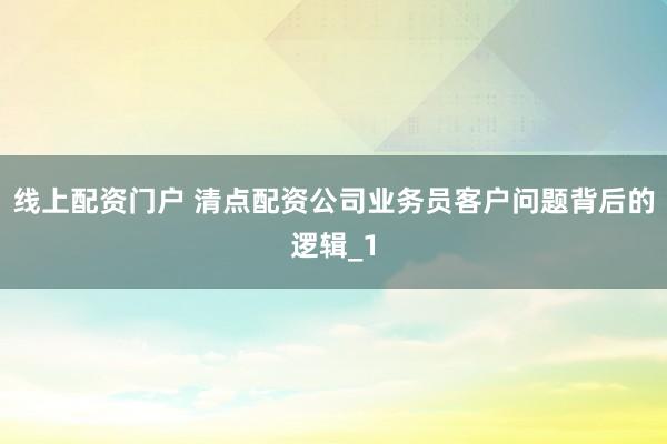 线上配资门户 清点配资公司业务员客户问题背后的逻辑_1