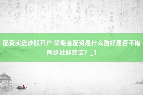 配资实盘炒股开户 策略金配资是什么酷好是否不错同步社群究诘？_1