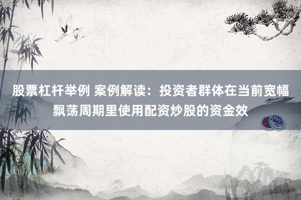 股票杠杆举例 案例解读：投资者群体在当前宽幅飘荡周期里使用配资炒股的资金效