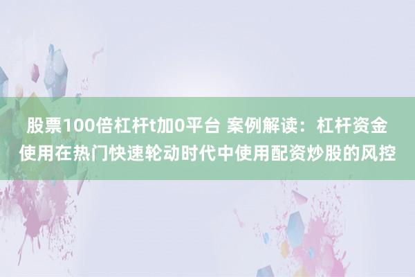 股票100倍杠杆t加0平台 案例解读：杠杆资金使用在热门快速轮动时代中使用配资炒股的风控