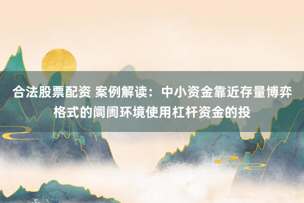 合法股票配资 案例解读:中小资金靠近存量博弈格式的阛阓环境使用杠杆资金的投