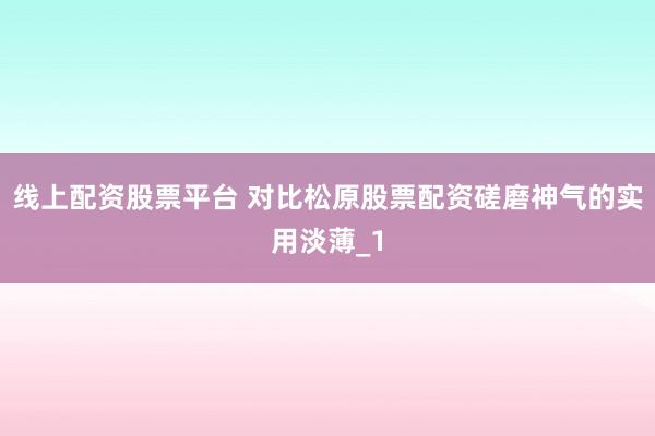 线上配资股票平台 对比松原股票配资磋磨神气的实用淡薄_1