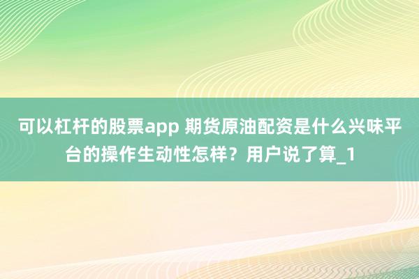 可以杠杆的股票app 期货原油配资是什么兴味平台的操作生动性怎样？用户说了算_1