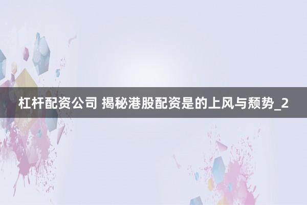 杠杆配资公司 揭秘港股配资是的上风与颓势_2