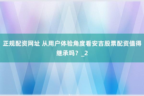 正规配资网址 从用户体验角度看安吉股票配资值得继承吗？_2