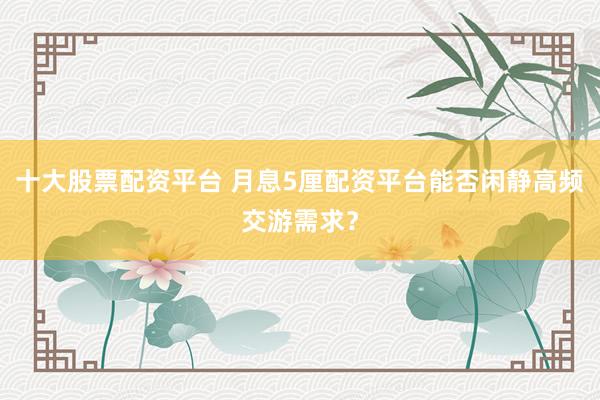 十大股票配资平台 月息5厘配资平台能否闲静高频交游需求？